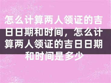 怎么计算两人领证的吉日日期和时间,怎么计算两人领证的吉日日期和时间是多少