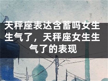 天秤座表达含蓄吗女生生气了,天秤座女生生气了的表现