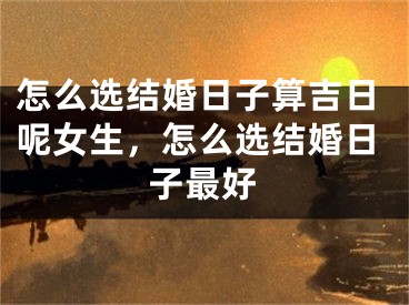 怎么选结婚日子算吉日呢女生，怎么选结婚日子最好