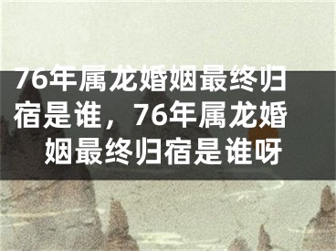 76年属龙婚姻最终归宿是谁，76年属龙婚姻最终归宿是谁呀