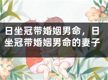 日坐冠带婚姻男命,日坐冠带婚姻男命的妻子