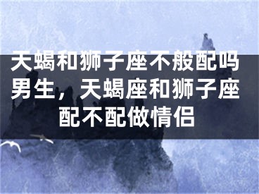 天蝎和狮子座不般配吗男生，天蝎座和狮子座配不配做情侣