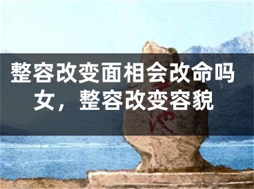 整容改变面相会改命吗女，整容改变容貌
