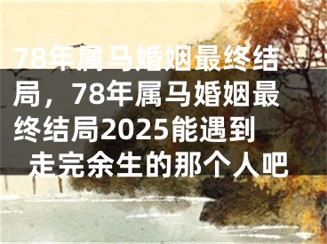 78年属马婚姻最终结局，78年属马婚姻最终结局2025能遇到走完余生的那个人吧