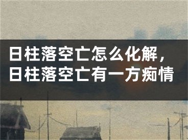 日柱落空亡怎么化解，日柱落空亡有一方痴情
