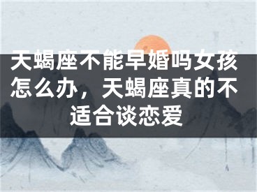 天蝎座不能早婚吗女孩怎么办,天蝎座真的不适合谈恋爱