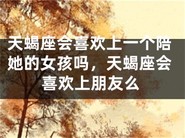 天蝎座会喜欢上一个陪她的女孩吗,天蝎座会喜欢上朋友么