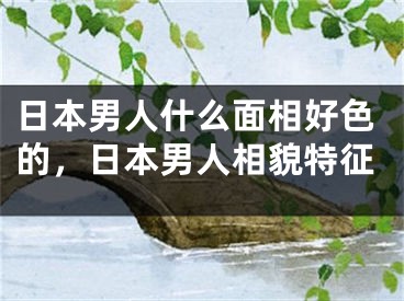 日本男人什么面相好色的，日本男人相貌特征