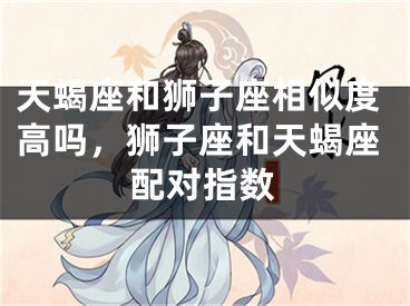 天蝎座和狮子座相似度高吗,狮子座和天蝎座配对指数