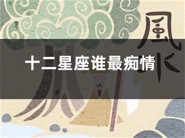 十二星座谁最痴情