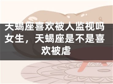 天蝎座喜欢被人监视吗女生,天蝎座是不是喜欢被虐