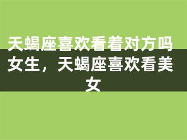 天蝎座喜欢看着对方吗女生,天蝎座喜欢看美女