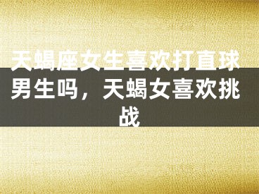 天蝎座女生喜欢打直球男生吗,天蝎女喜欢挑战