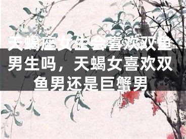 天蝎座女生会喜欢双鱼男生吗,天蝎女喜欢双鱼男还是巨蟹男