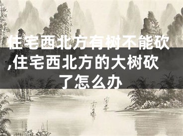 住宅西北方有树不能砍,住宅西北方的大树砍了怎么办