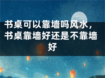书桌可以靠墙吗风水，书桌靠墙好还是不靠墙好