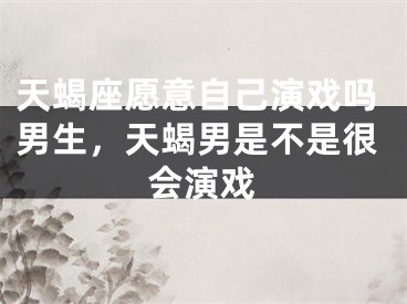 天蝎座愿意自己演戏吗男生,天蝎男是不是很会演戏
