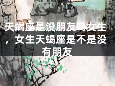 天蝎座是没朋友吗女生,女生天蝎座是不是没有朋友