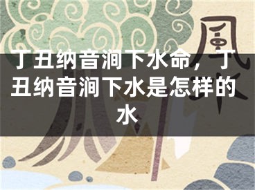 丁丑纳音涧下水命，丁丑纳音涧下水是怎样的水