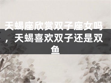 天蝎座欣赏双子座女吗,天蝎喜欢双子还是双鱼