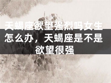 天蝎座欲望强烈吗女生怎么办,天蝎座是不是欲望很强