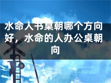水命人书桌朝哪个方向好，水命的人办公桌朝向