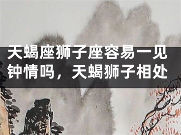 天蝎座狮子座容易一见钟情吗,天蝎狮子相处
