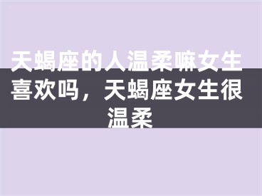 天蝎座的人温柔嘛女生喜欢吗,天蝎座女生很温柔