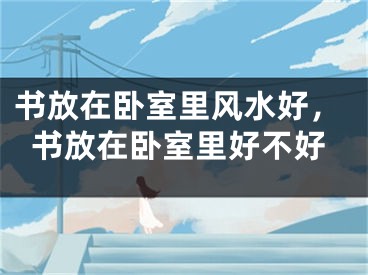 书放在卧室里风水好，书放在卧室里好不好