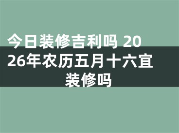 今日装修吉利吗 2026年农历五月十六宜装修吗