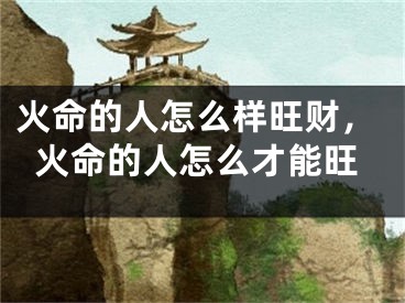 火命的人怎么样旺财,火命的人怎么才能旺