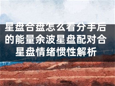 星盘合盘怎么看分手后的能量余波星盘配对合星盘情绪惯性解析
