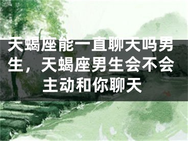 天蝎座能一直聊天吗男生,天蝎座男生会不会主动和你聊天