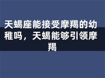 天蝎座能接受摩羯的幼稚吗，天蝎能够引领摩羯
