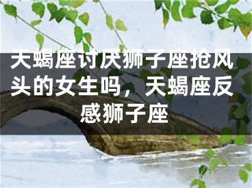 天蝎座讨厌狮子座抢风头的女生吗,天蝎座反感狮子座