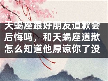天蝎座跟好朋友道歉会后悔吗，和天蝎座道歉怎么知道他原谅你了没