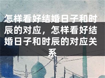 怎样看好结婚日子和时辰的对应,怎样看好结婚日子和时辰的对应关系