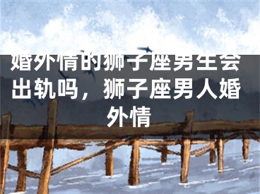 婚外情的狮子座男生会出轨吗,狮子座男人婚外情