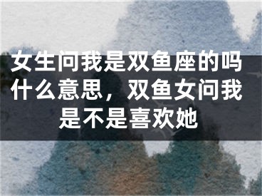 女生问我是双鱼座的吗什么意思,双鱼女问我是不是喜欢她