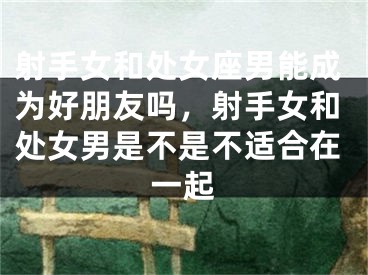 射手女和处女座男能成为好朋友吗,射手女和处女男是不是不适合在一起