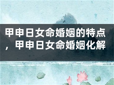 甲申日女命婚姻的特点，甲申日女命婚姻化解