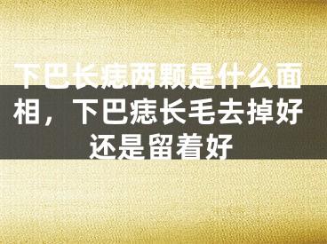 下巴长痣两颗是什么面相，下巴痣长毛去掉好还是留着好