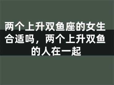 两个上升双鱼座的女生合适吗，两个上升双鱼的人在一起
