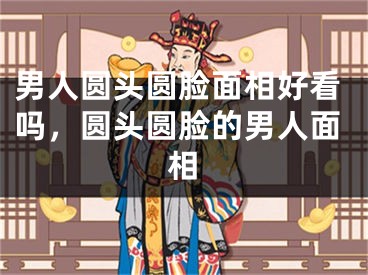 男人圆头圆脸面相好看吗,圆头圆脸的男人面相