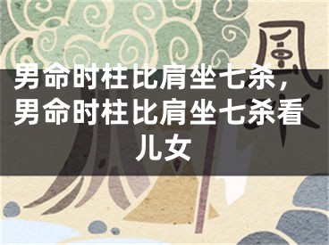 男命时柱比肩坐七杀,男命时柱比肩坐七杀看儿女