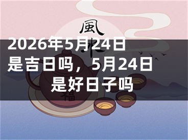 2026年5月24日是吉日吗，5月24日是好日子吗