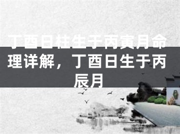 丁酉日柱生于丙寅月命理详解，丁酉日生于丙辰月