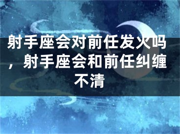 射手座会对前任发火吗，射手座会和前任纠缠不清