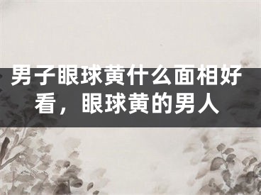 男子眼球黄什么面相好看，眼球黄的男人