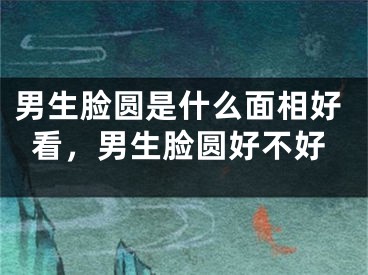 男生脸圆是什么面相好看，男生脸圆好不好